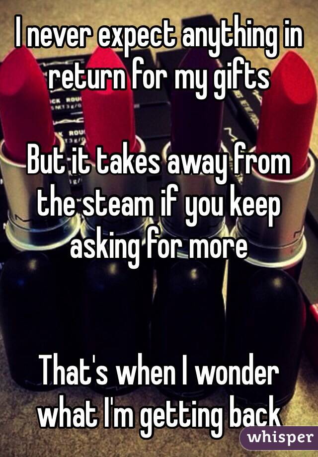 I never expect anything in return for my gifts

But it takes away from the steam if you keep asking for more


That's when I wonder what I'm getting back 