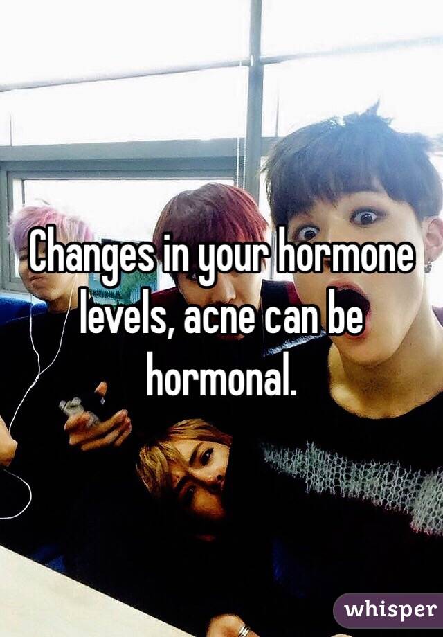 Changes in your hormone levels, acne can be hormonal. 