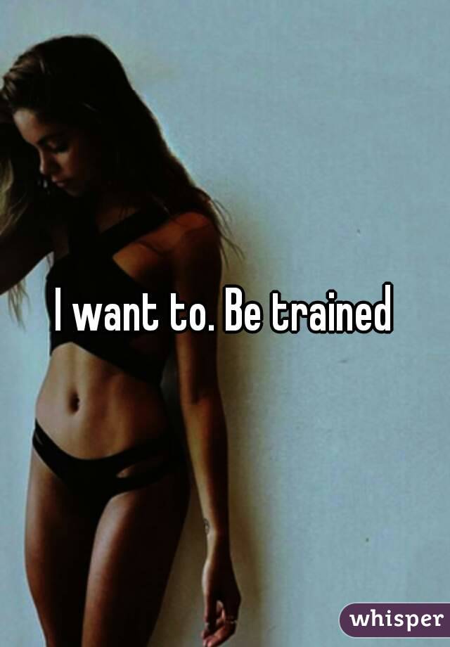 I want to. Be trained