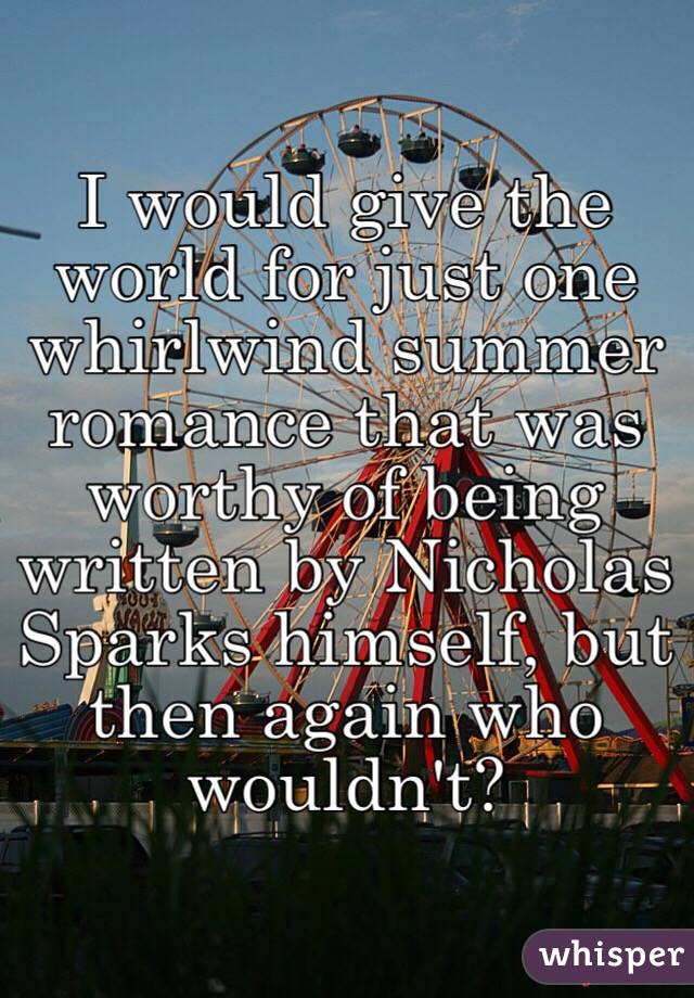 I would give the world for just one whirlwind summer romance that was worthy of being written by Nicholas Sparks himself, but then again who wouldn't?