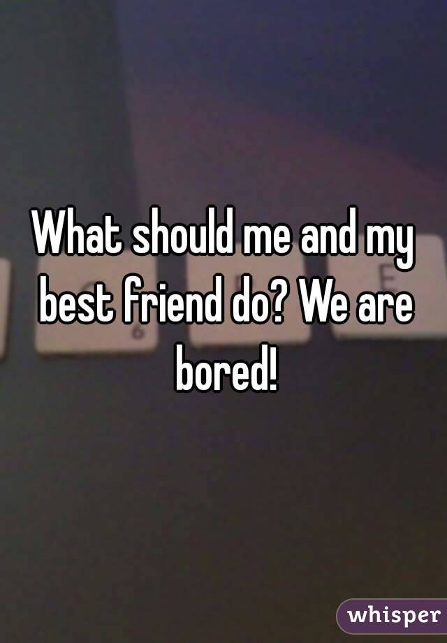 What should me and my best friend do? We are bored!