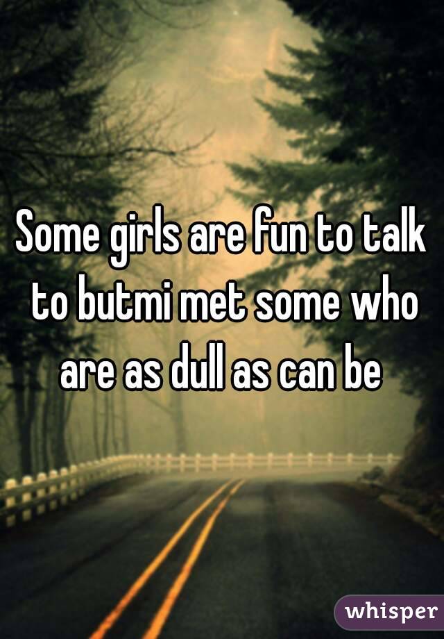 Some girls are fun to talk to butmi met some who are as dull as can be 