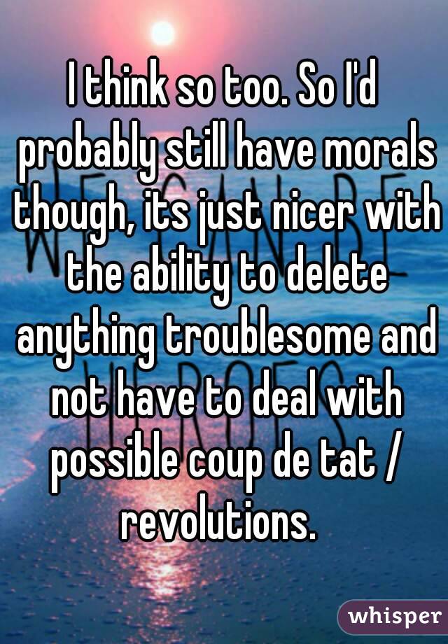 I think so too. So I'd probably still have morals though, its just nicer with the ability to delete anything troublesome and not have to deal with possible coup de tat / revolutions.  
