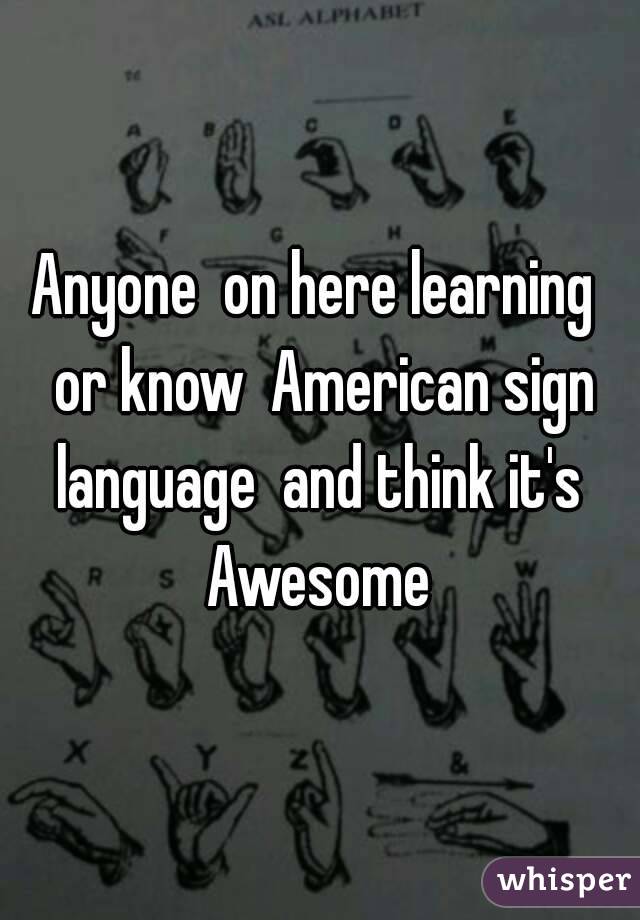 Anyone  on here learning  or know  American sign language  and think it's  Awesome 