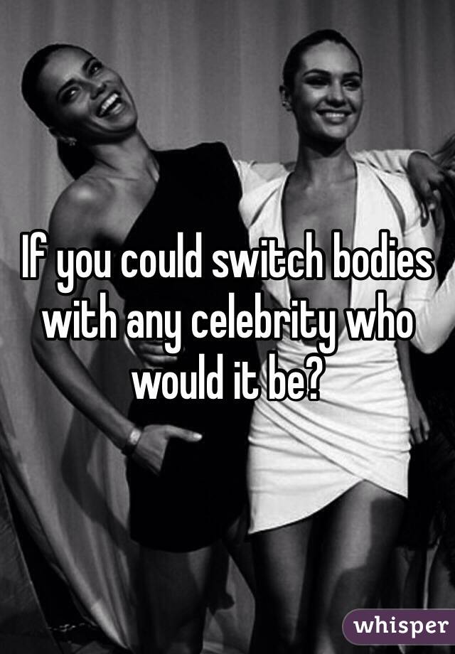 If you could switch bodies with any celebrity who would it be?