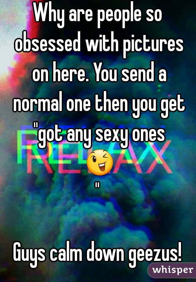 Why are people so obsessed with pictures on here. You send a normal one then you get "got any sexy ones 😉"

Guys calm down geezus!