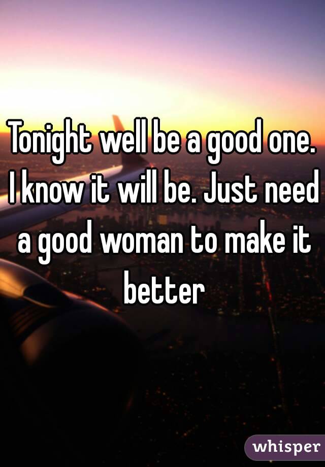 Tonight well be a good one. I know it will be. Just need a good woman to make it better