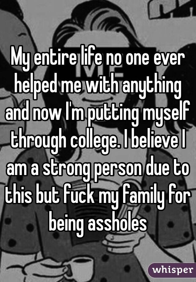 My entire life no one ever helped me with anything and now I'm putting myself through college. I believe I am a strong person due to this but fuck my family for being assholes 