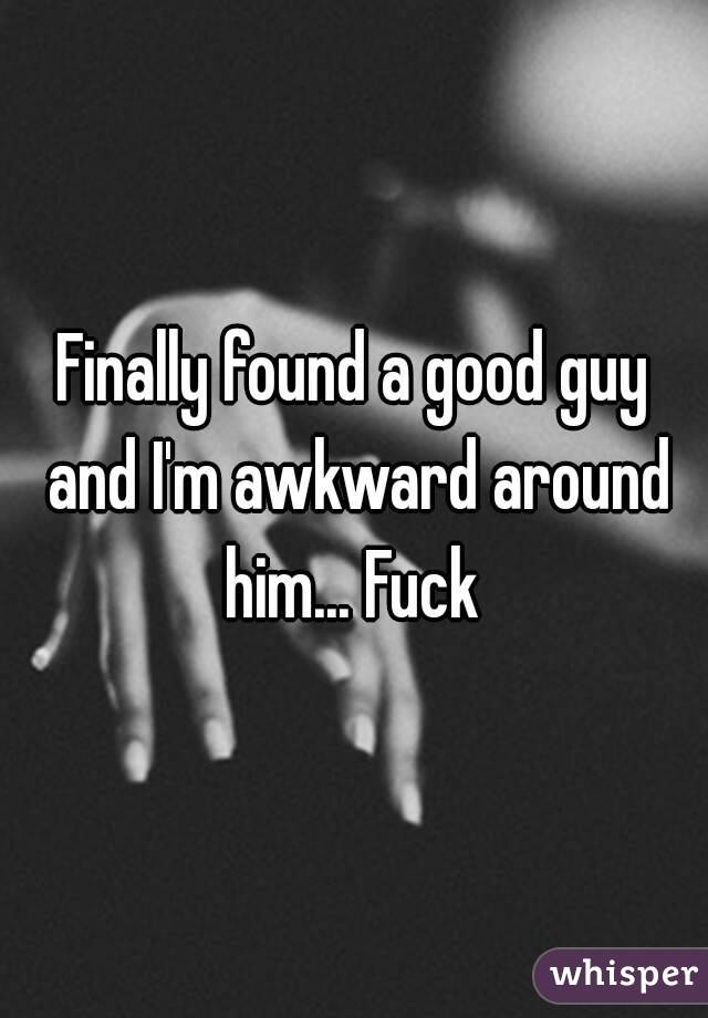 Finally found a good guy and I'm awkward around him... Fuck 