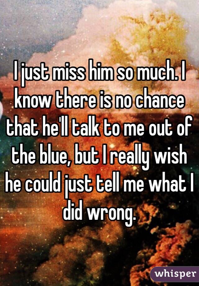 I just miss him so much. I know there is no chance that he'll talk to me out of the blue, but I really wish he could just tell me what I did wrong. 