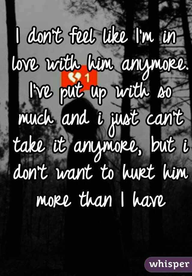 I don't feel like I'm in love with him anymore. I've put up with so much and i just can't take it anymore, but i don't want to hurt him more than I have