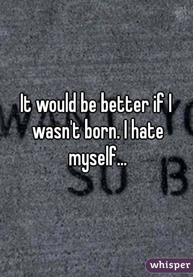 It would be better if I wasn't born. I hate myself...