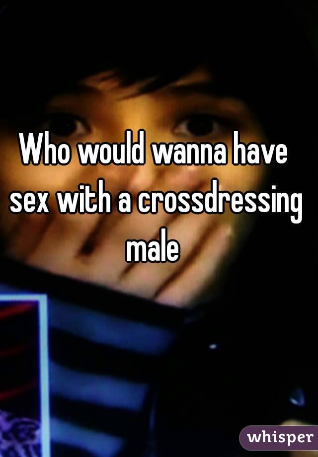 Who would wanna have sex with a crossdressing male 