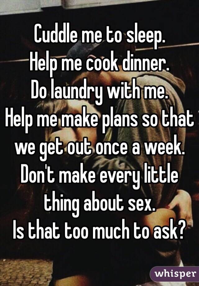 Cuddle me to sleep.
Help me cook dinner.
Do laundry with me.
Help me make plans so that we get out once a week.
Don't make every little thing about sex.
Is that too much to ask?