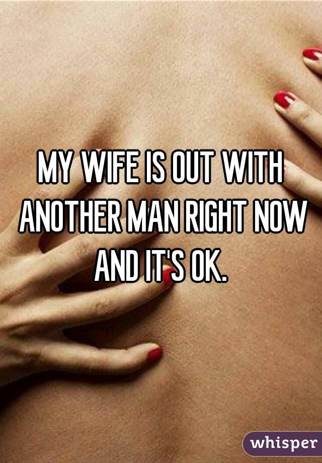 MY WIFE IS OUT WITH ANOTHER MAN RIGHT NOW AND IT'S OK. 