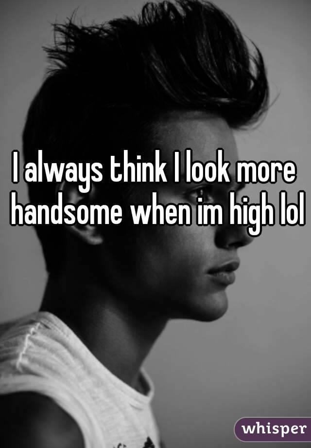 I always think I look more handsome when im high lol 