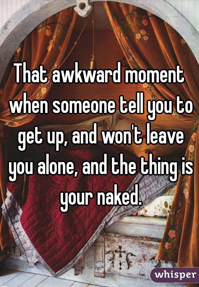 That awkward moment when someone tell you to get up, and won't leave you alone, and the thing is your naked.