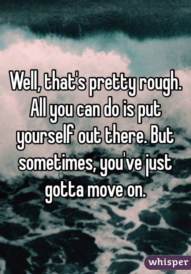 Well, that's pretty rough. All you can do is put yourself out there. But sometimes, you've just gotta move on. 