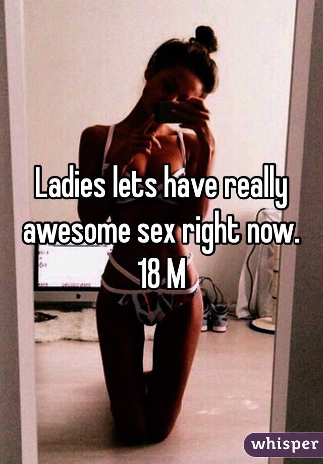 Ladies lets have really awesome sex right now. 
18 M