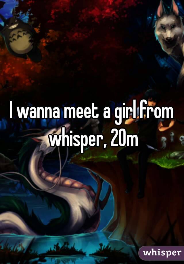 I wanna meet a girl from whisper, 20m