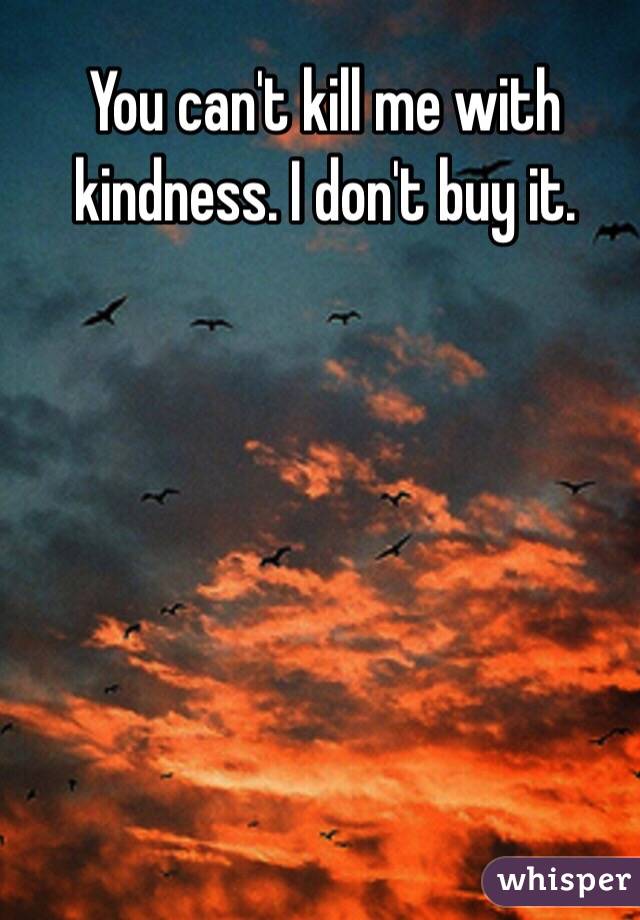 You can't kill me with kindness. I don't buy it. 