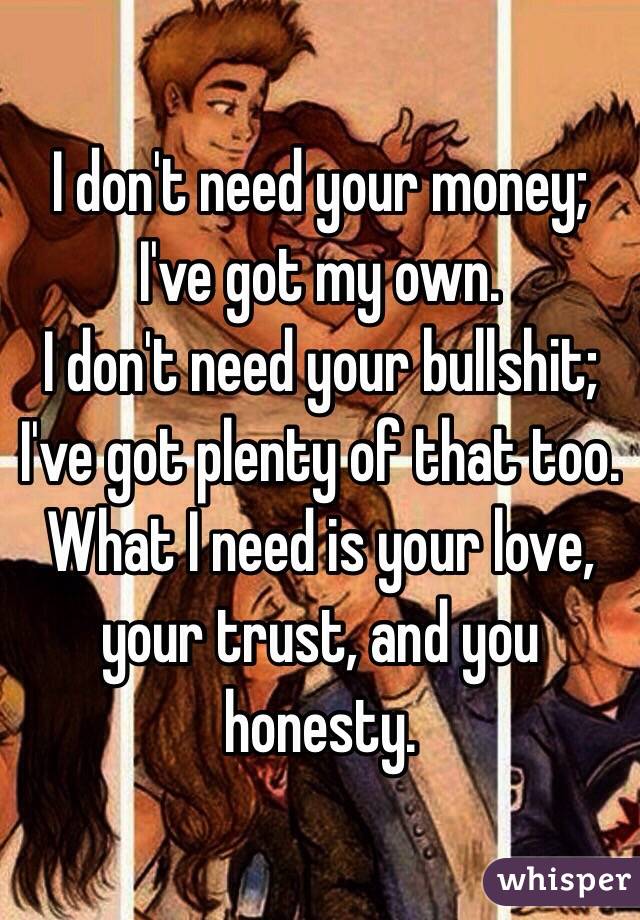 I don't need your money; I've got my own. 
I don't need your bullshit; I've got plenty of that too. 
What I need is your love, your trust, and you honesty. 
