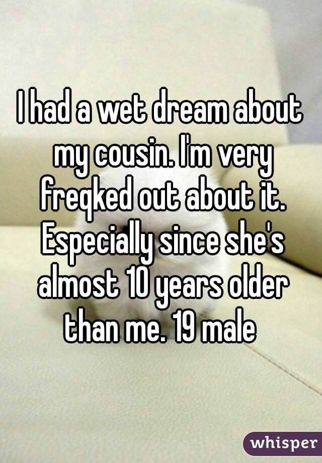 I had a wet dream about my cousin. I'm very freqked out about it. Especially since she's almost 10 years older than me. 19 male 