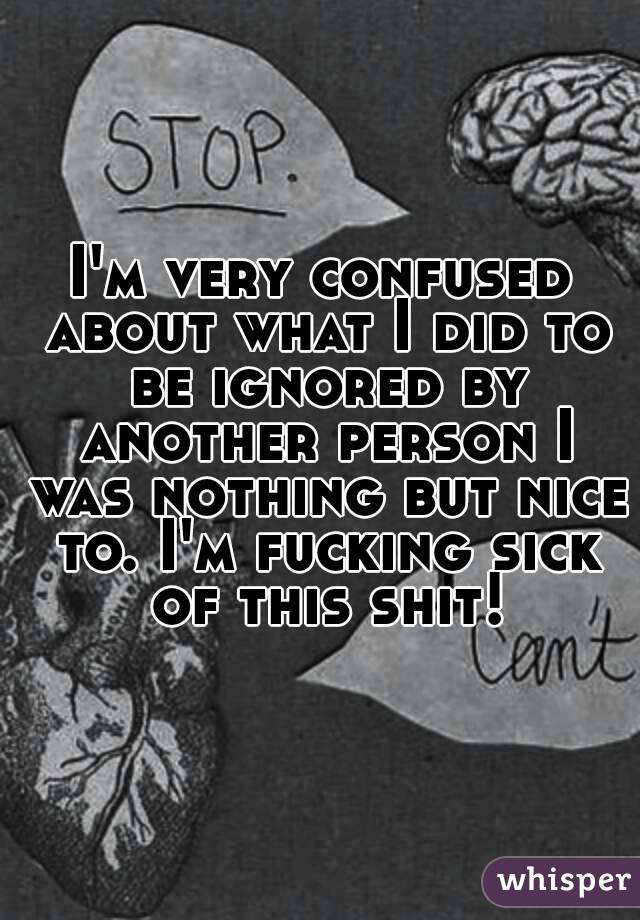 I'm very confused about what I did to be ignored by another person I was nothing but nice to. I'm fucking sick of this shit!