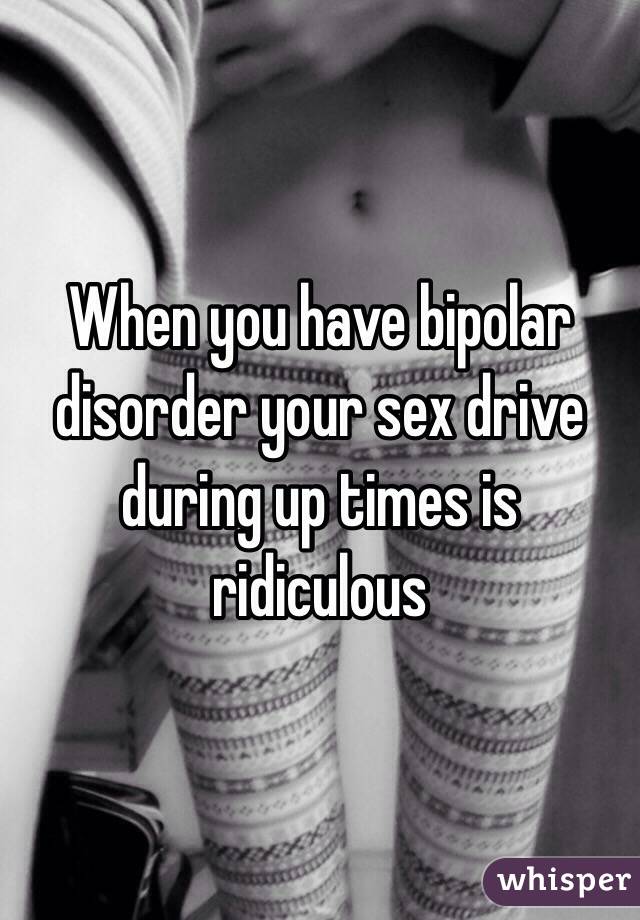 When you have bipolar disorder your sex drive during up times is ridiculous 