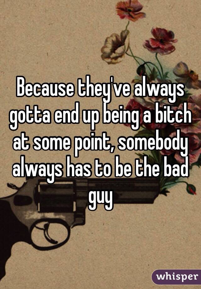 Because they've always gotta end up being a bitch at some point, somebody always has to be the bad guy 