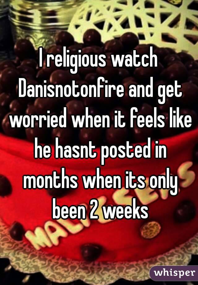 I religious watch Danisnotonfire and get worried when it feels like he hasnt posted in months when its only been 2 weeks