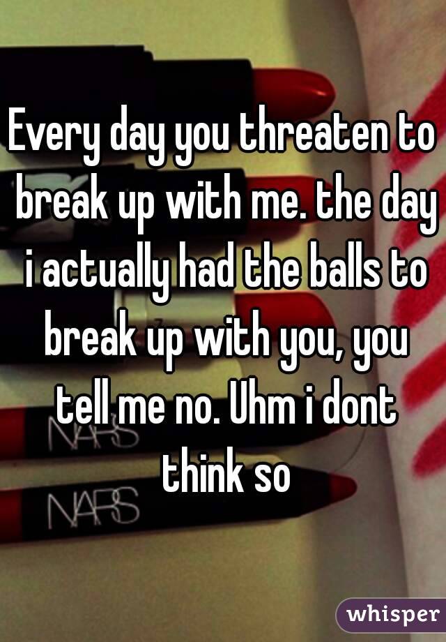 Every day you threaten to break up with me. the day i actually had the balls to break up with you, you tell me no. Uhm i dont think so