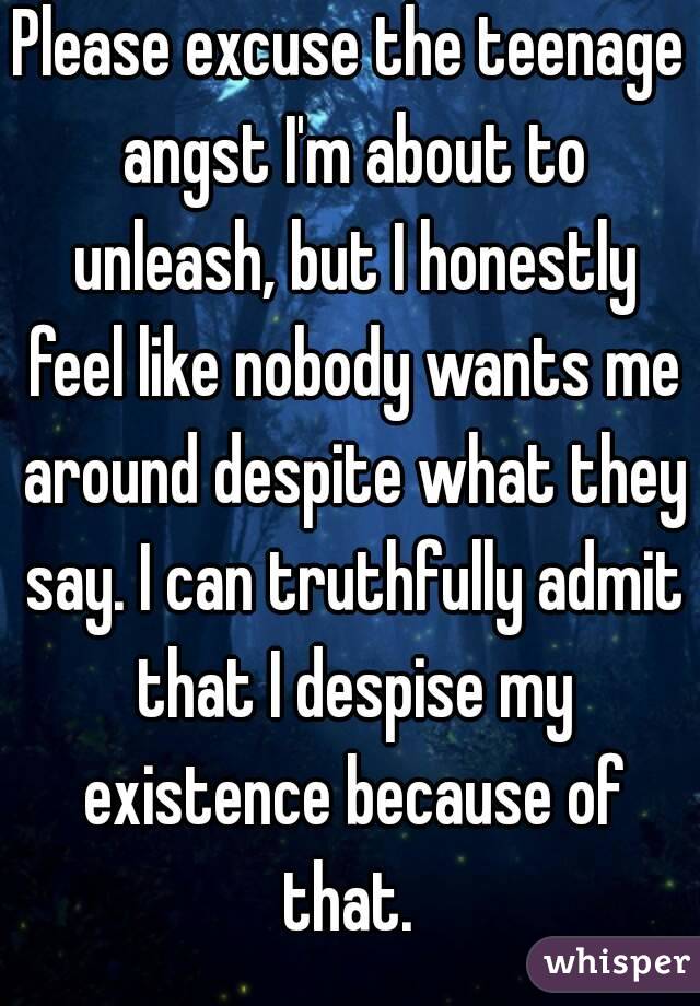 Please excuse the teenage angst I'm about to unleash, but I honestly feel like nobody wants me around despite what they say. I can truthfully admit that I despise my existence because of that. 