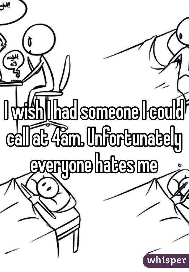 I wish I had someone I could call at 4am. Unfortunately everyone hates me