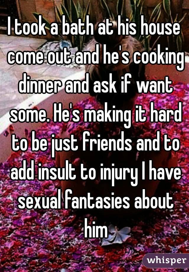 I took a bath at his house come out and he's cooking dinner and ask if want some. He's making it hard to be just friends and to add insult to injury I have sexual fantasies about him