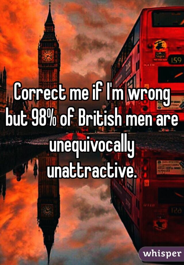 Correct me if I'm wrong but 98% of British men are unequivocally unattractive. 