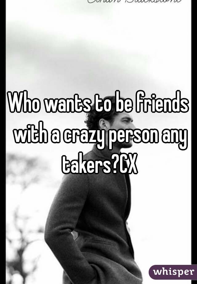 Who wants to be friends with a crazy person any takers?CX