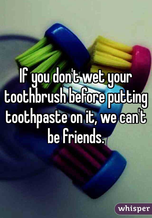 If you don't wet your toothbrush before putting toothpaste on it, we can't be friends.