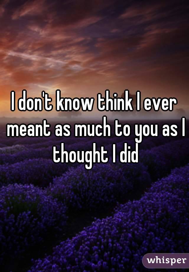 I don't know think I ever meant as much to you as I thought I did