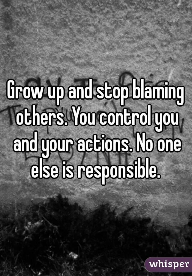 Grow up and stop blaming others. You control you and your actions. No one else is responsible. 