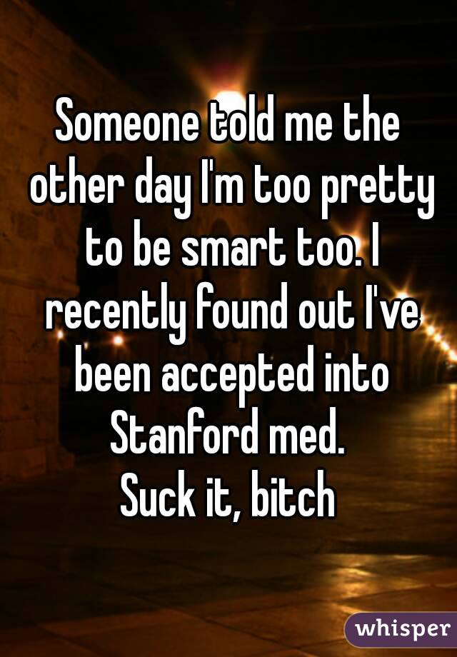 Someone told me the other day I'm too pretty to be smart too. I recently found out I've been accepted into Stanford med. 
Suck it, bitch