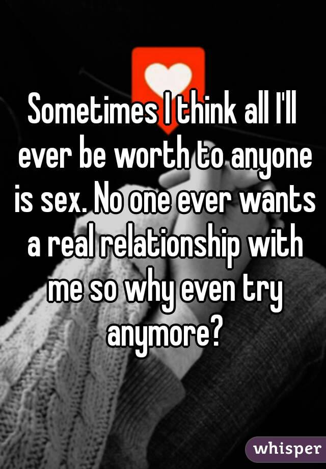 Sometimes I think all I'll ever be worth to anyone is sex. No one ever wants a real relationship with me so why even try anymore?