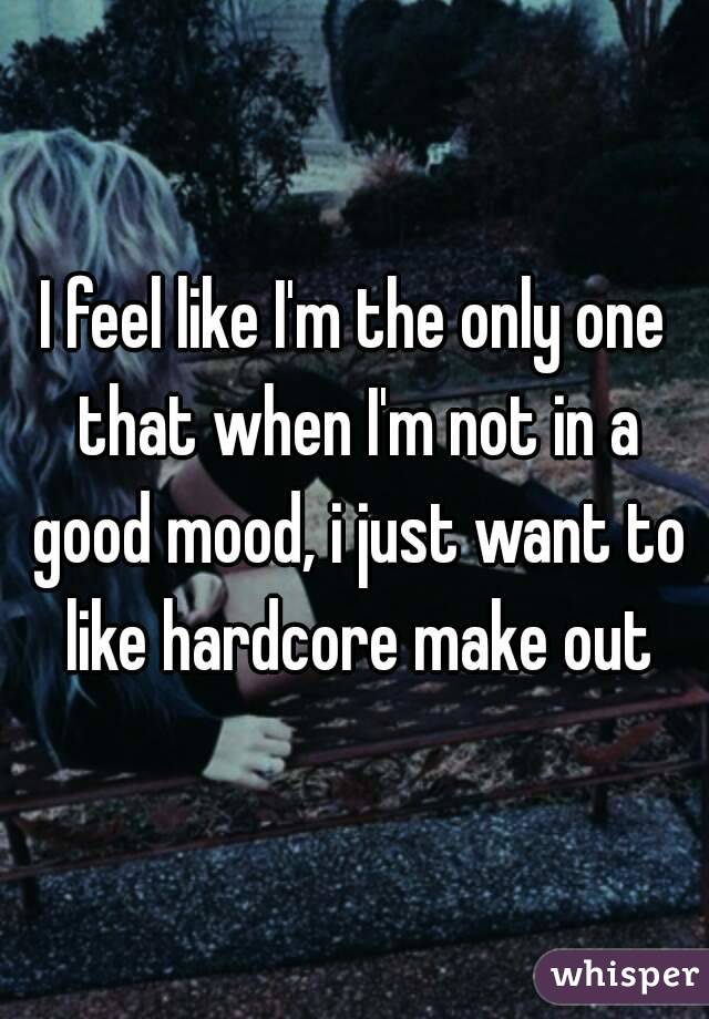 I feel like I'm the only one that when I'm not in a good mood, i just want to like hardcore make out
