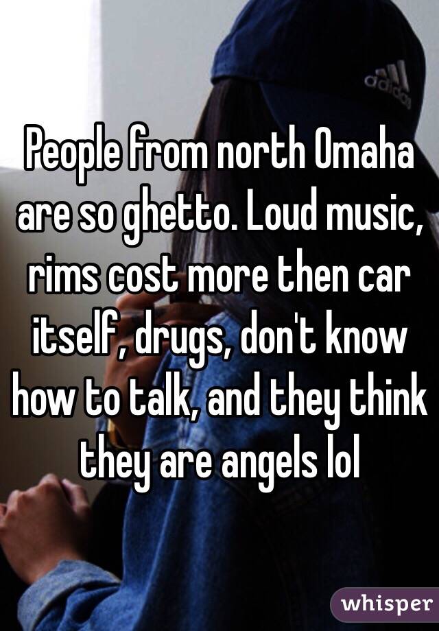 People from north Omaha are so ghetto. Loud music, rims cost more then car itself, drugs, don't know how to talk, and they think they are angels lol 