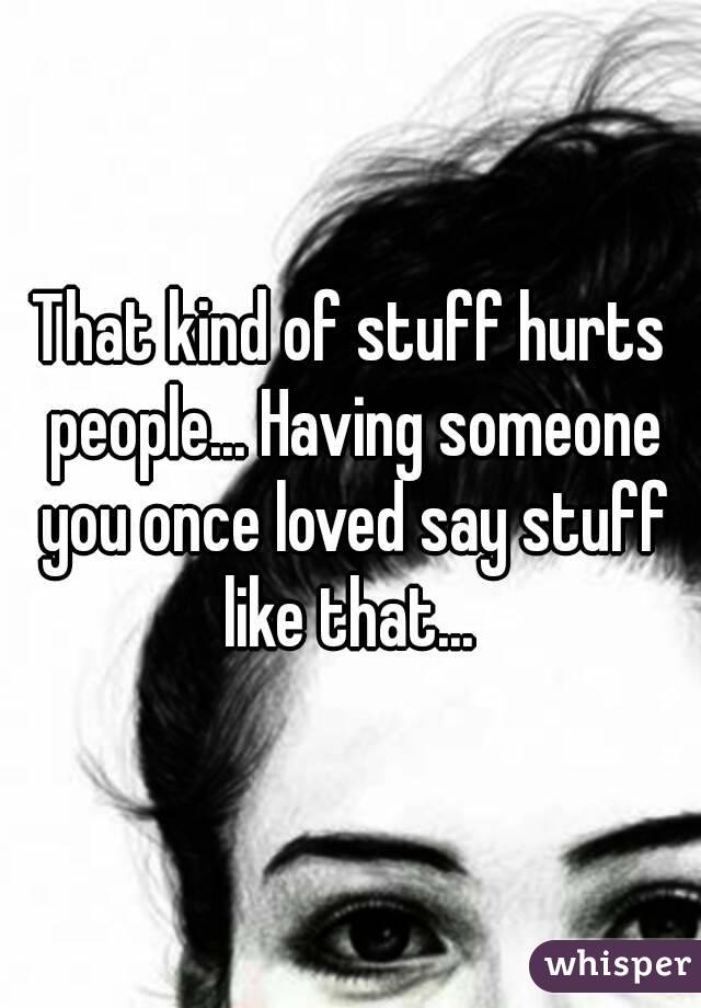 That kind of stuff hurts people... Having someone you once loved say stuff like that... 