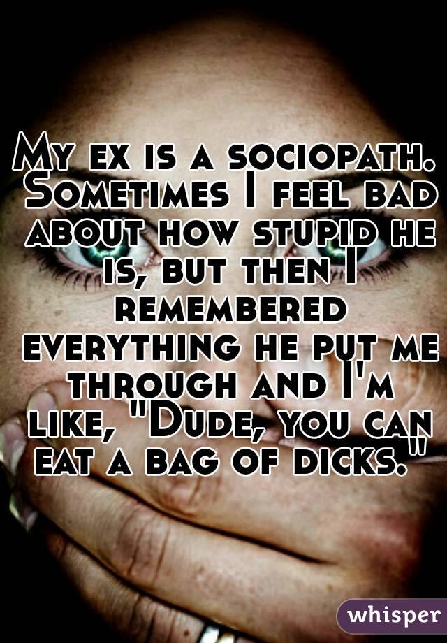 My ex is a sociopath. Sometimes I feel bad about how stupid he is, but then I remembered everything he put me through and I'm like, "Dude, you can eat a bag of dicks."