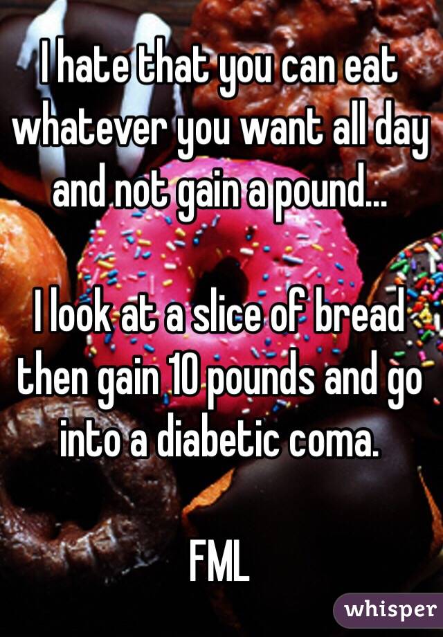 I hate that you can eat whatever you want all day and not gain a pound...

I look at a slice of bread then gain 10 pounds and go into a diabetic coma.

FML