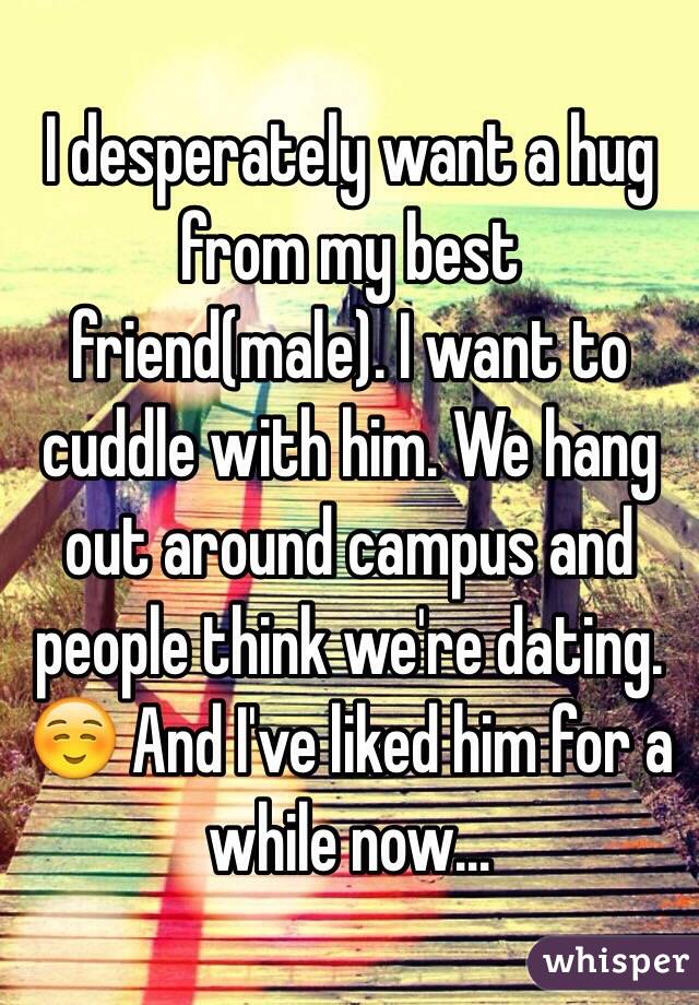 I desperately want a hug from my best friend(male). I want to cuddle with him. We hang out around campus and people think we're dating. ☺️ And I've liked him for a while now…