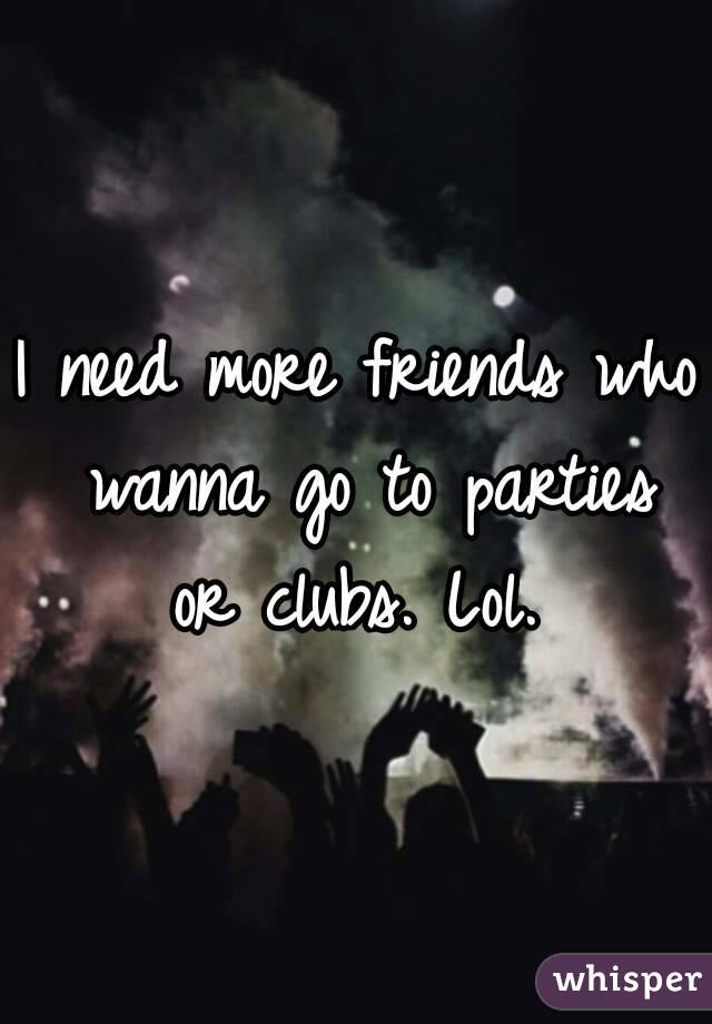 I need more friends who wanna go to parties or clubs. Lol. 