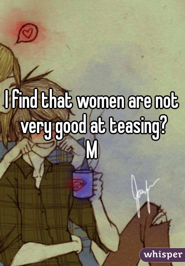 I find that women are not very good at teasing?
M